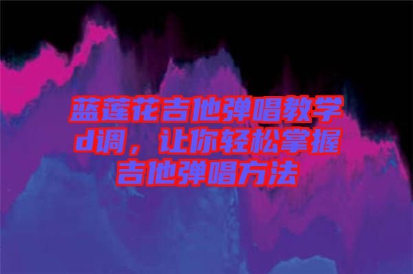 藍(lán)蓮花吉他彈唱教學(xué)d調(diào)，讓你輕松掌握吉他彈唱方法