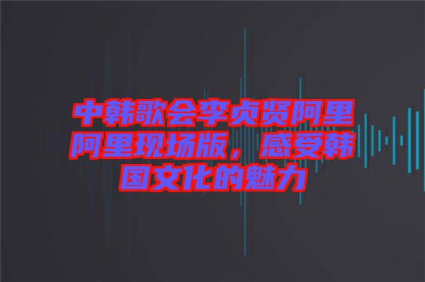 中韓歌會(huì)李貞賢阿里阿里現(xiàn)場(chǎng)版，感受韓國文化的魅力