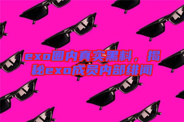 exo圈內(nèi)真實黑料，揭秘exo成員內(nèi)部緋聞