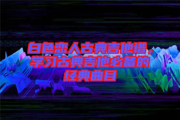 白色戀人古典吉他譜，學(xué)習(xí)古典吉他必備的經(jīng)典曲目