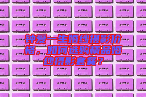鐘愛(ài)一生婚紗攝影價(jià)格，如何選購(gòu)精品婚紗攝影套餐？