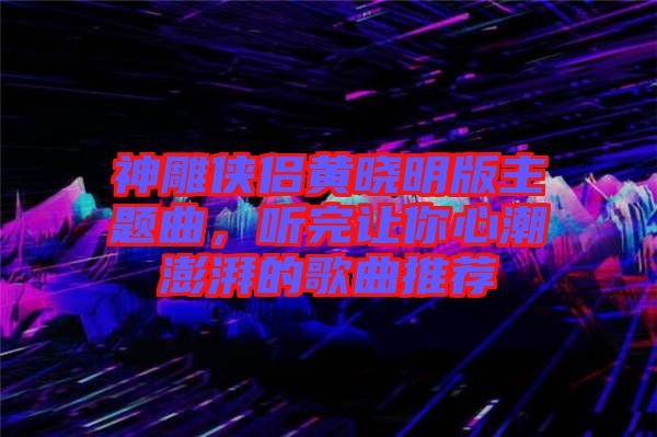 神雕俠侶黃曉明版主題曲，聽(tīng)完讓你心潮澎湃的歌曲推薦