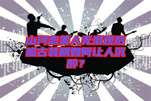 山河戀美人無淚觀后感古裝劇如何讓人沉醉？