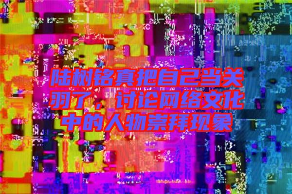 陸樹銘真把自己當(dāng)關(guān)羽了，討論網(wǎng)絡(luò)文化中的人物崇拜現(xiàn)象