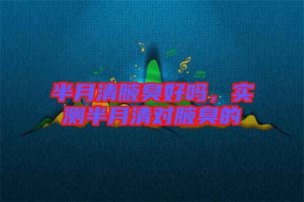 半月清腋臭好嗎，實(shí)測(cè)半月清對(duì)腋臭的