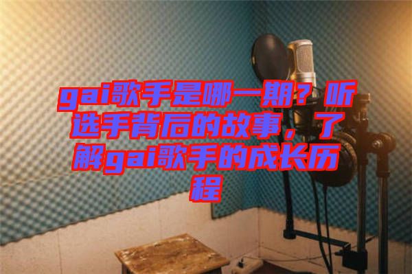 gai歌手是哪一期？聽選手背后的故事，了解gai歌手的成長歷程