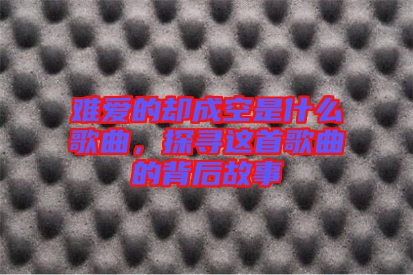 難愛的卻成空是什么歌曲，探尋這首歌曲的背后故事