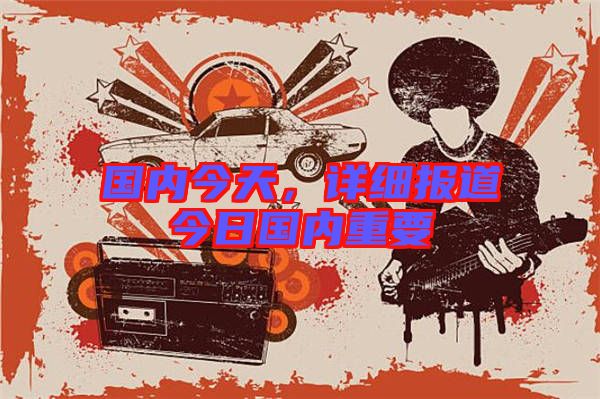 國內(nèi)今天，詳細報道今日國內(nèi)重要