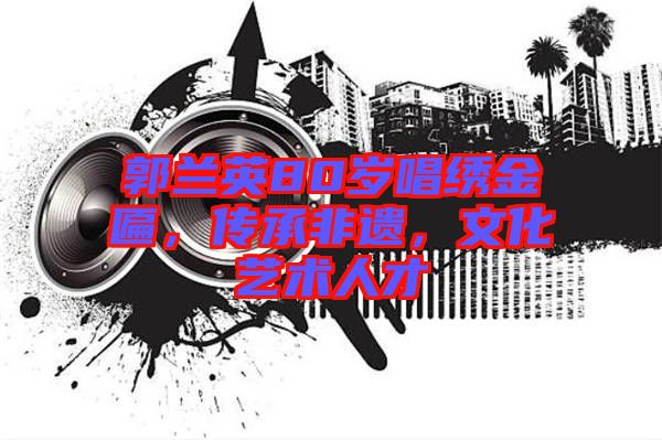 郭蘭英80歲唱繡金匾，傳承非遺，文化藝術(shù)人才