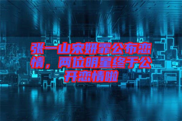 張一山宋妍霏公布戀情，兩位明星終于公開戀情啦