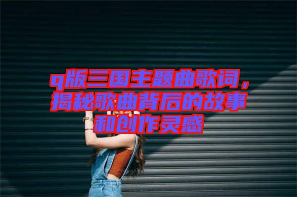 q版三國主題曲歌詞，揭秘歌曲背后的故事和創(chuàng)作靈感