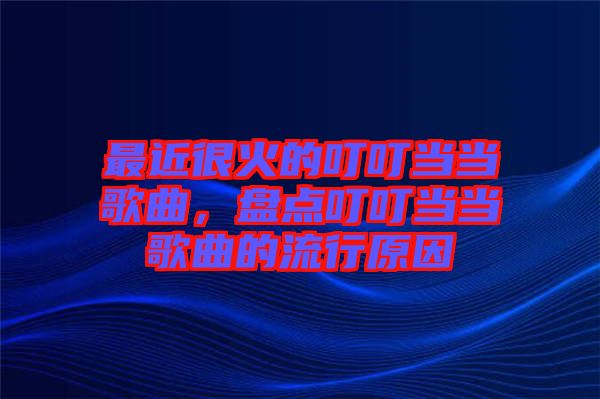 最近很火的叮叮當(dāng)當(dāng)歌曲，盤點叮叮當(dāng)當(dāng)歌曲的流行原因