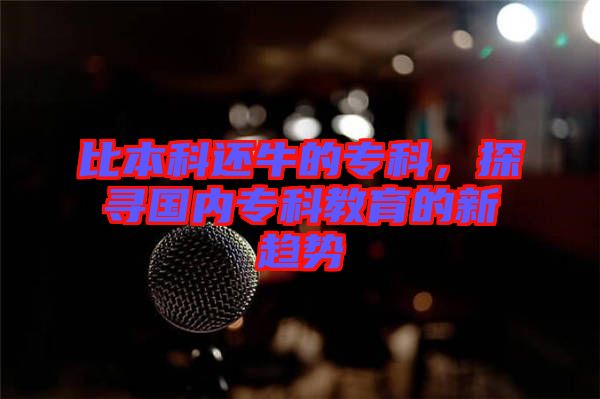 比本科還牛的?？?，探尋國內(nèi)專科教育的新趨勢