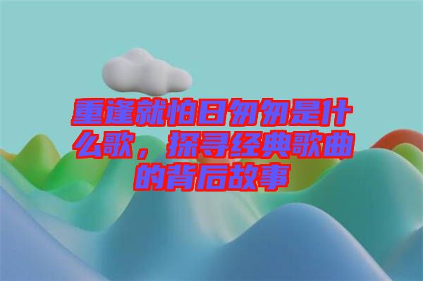 重逢就怕日匆匆是什么歌，探尋經(jīng)典歌曲的背后故事