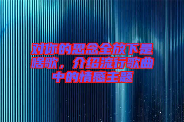 對你的思念全放下是啥歌，介紹流行歌曲中的情感主題