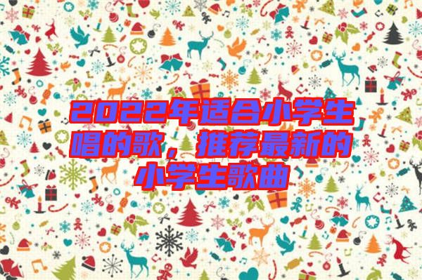 2022年適合小學(xué)生唱的歌，推薦最新的小學(xué)生歌曲