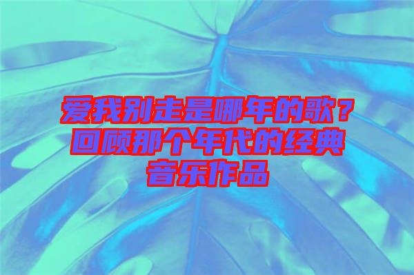 愛(ài)我別走是哪年的歌？回顧那個(gè)年代的經(jīng)典音樂(lè)作品