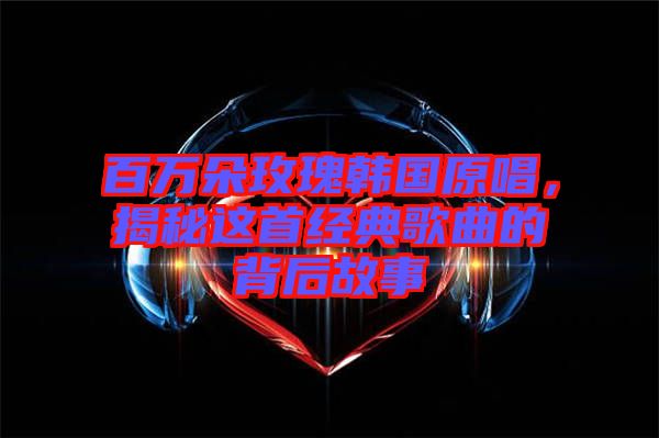 百萬朵玫瑰韓國原唱，揭秘這首經(jīng)典歌曲的背后故事