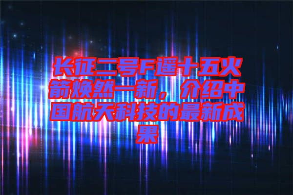 長(zhǎng)征二號(hào)F遙十五火箭煥然一新，介紹中國(guó)航天科技的最新成果