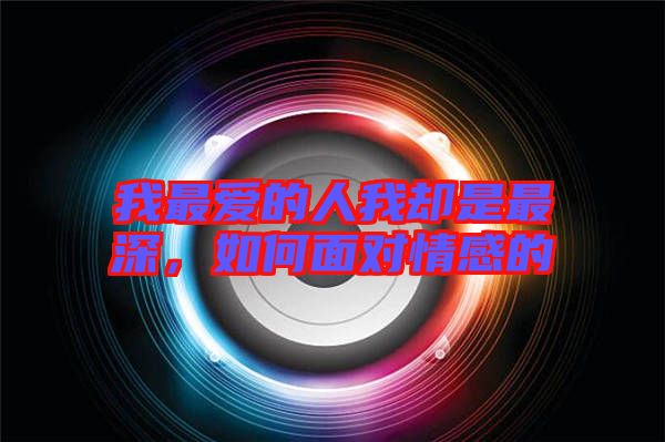 我最愛的人我卻是最深，如何面對情感的