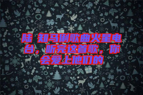 陸垚知馬俐歌曲火星電臺，聽完這首歌，你會愛上他們的