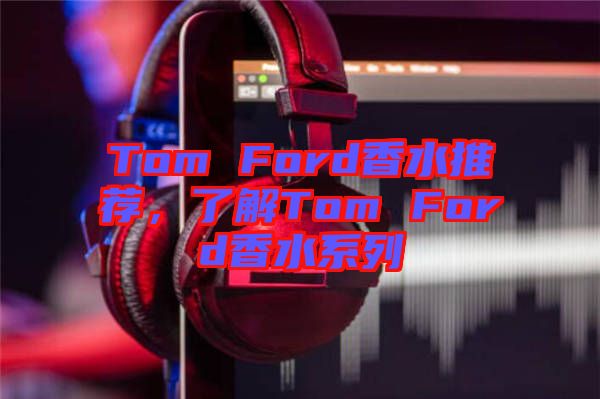 Tom Ford香水推薦，了解Tom Ford香水系列