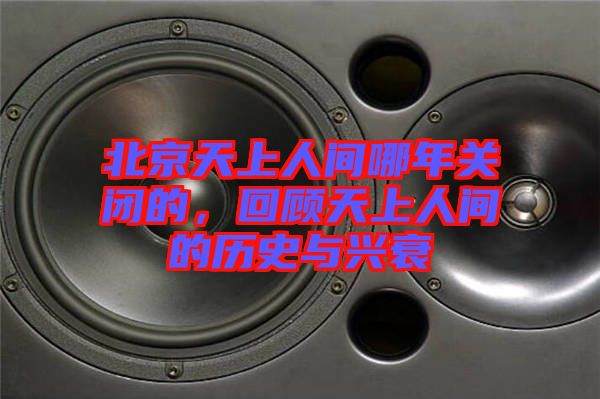 北京天上人間哪年關(guān)閉的，回顧天上人間的歷史與興衰