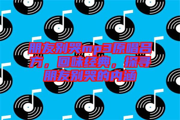 朋友別哭mp3原唱呂方，回味經(jīng)典，探尋朋友別哭的內(nèi)涵
