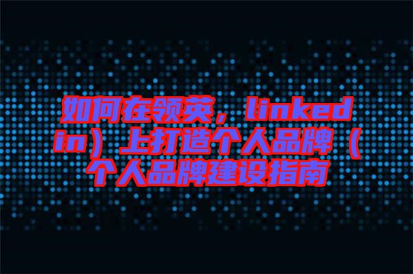 如何在領(lǐng)英，linkedin）上打造個(gè)人品牌（個(gè)人品牌建設(shè)指南