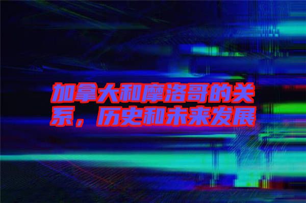 加拿大和摩洛哥的關(guān)系，歷史和未來發(fā)展