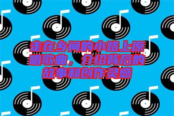 走在鄉(xiāng)間的小路上原唱歌曲，介紹背后的故事和創(chuàng)作靈感