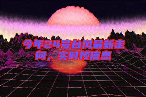 今年24號臺風(fēng)最新走向，實時預(yù)信息