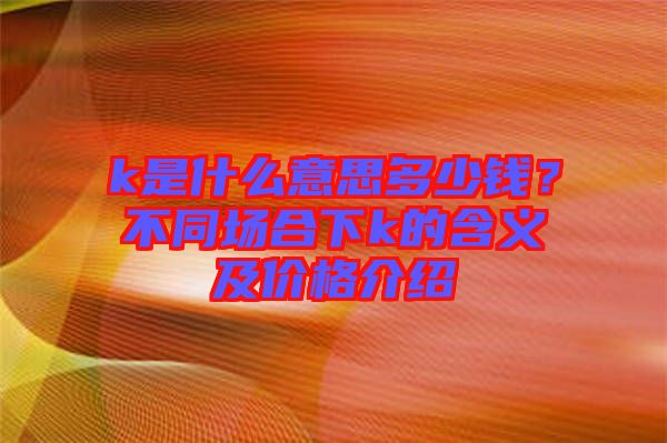 k是什么意思多少錢？不同場合下k的含義及價格介紹
