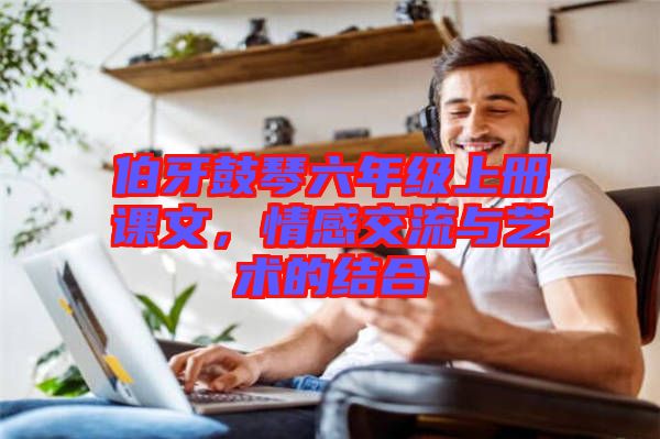 伯牙鼓琴六年級上冊課文，情感交流與藝術(shù)的結(jié)合