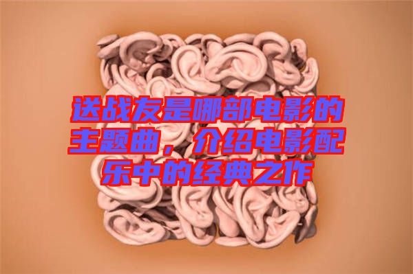 送戰(zhàn)友是哪部電影的主題曲，介紹電影配樂中的經(jīng)典之作