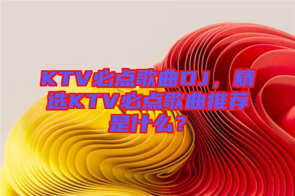 KTV必點(diǎn)歌曲DJ，精選KTV必點(diǎn)歌曲推薦是什么？