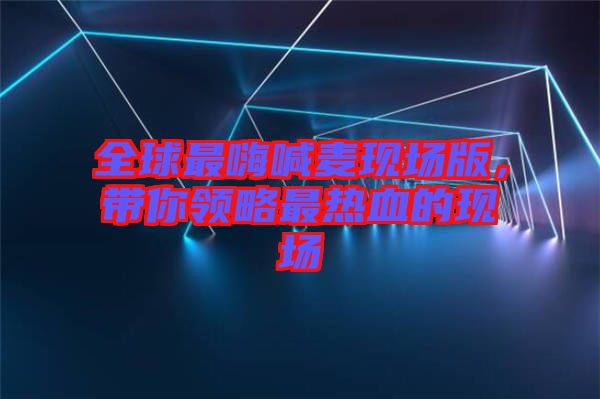 全球最嗨喊麥現(xiàn)場(chǎng)版，帶你領(lǐng)略最熱血的現(xiàn)場(chǎng)