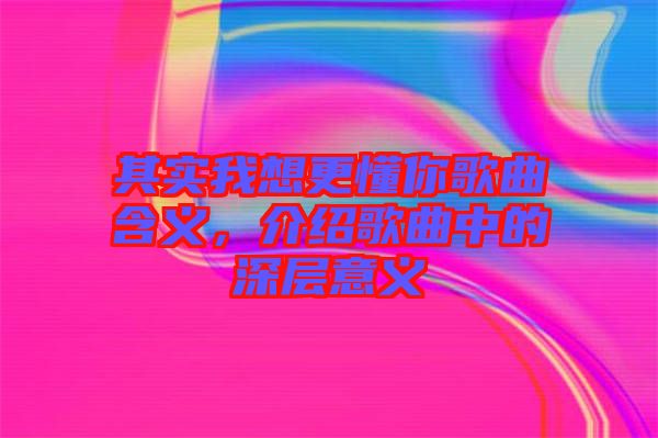 其實(shí)我想更懂你歌曲含義，介紹歌曲中的深層意義