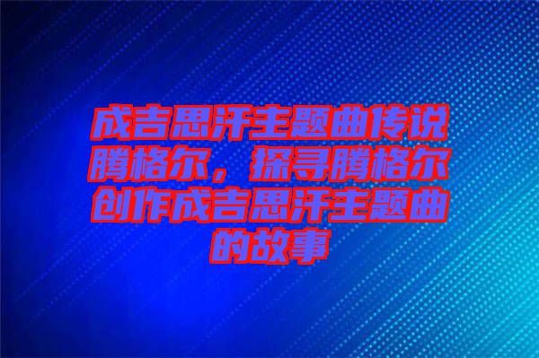 成吉思汗主題曲傳說騰格爾，探尋騰格爾創(chuàng)作成吉思汗主題曲的故事