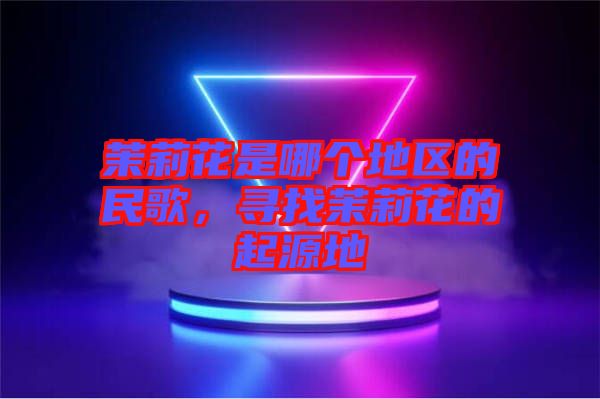茉莉花是哪個(gè)地區(qū)的民歌，尋找茉莉花的起源地