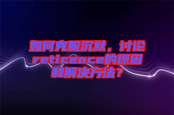 如何克服沉默，討論reticence的原因和解決方法？