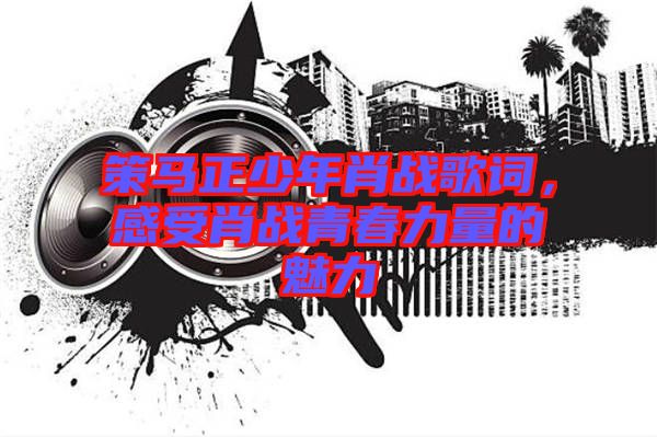 策馬正少年肖戰(zhàn)歌詞，感受肖戰(zhàn)青春力量的魅力