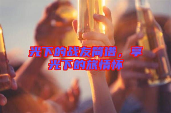 光下的戰(zhàn)友簡(jiǎn)譜，享光下的旅情懷