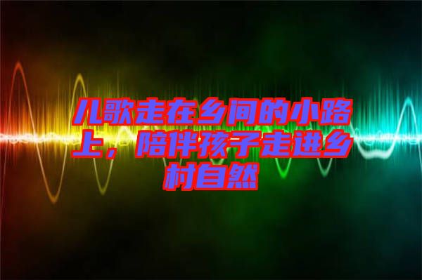 兒歌走在鄉(xiāng)間的小路上，陪伴孩子走進(jìn)鄉(xiāng)村自然