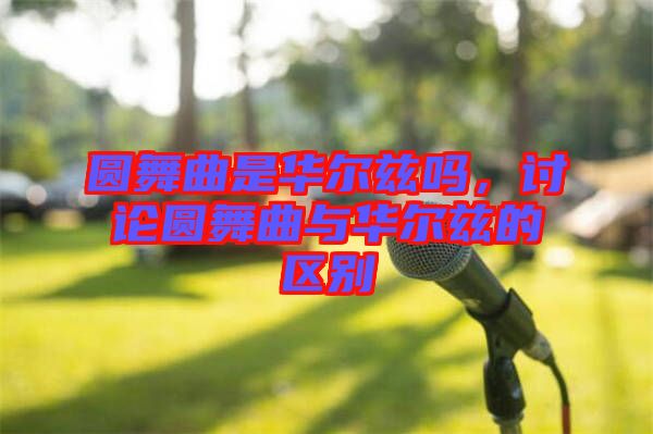 圓舞曲是華爾茲嗎，討論圓舞曲與華爾茲的區(qū)別