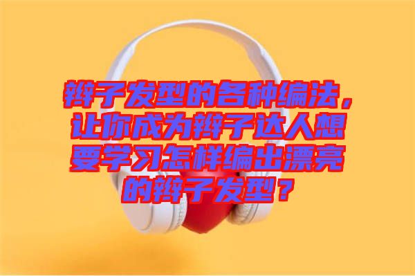 辮子發(fā)型的各種編法，讓你成為辮子達(dá)人想要學(xué)習(xí)怎樣編出漂亮的辮子發(fā)型？