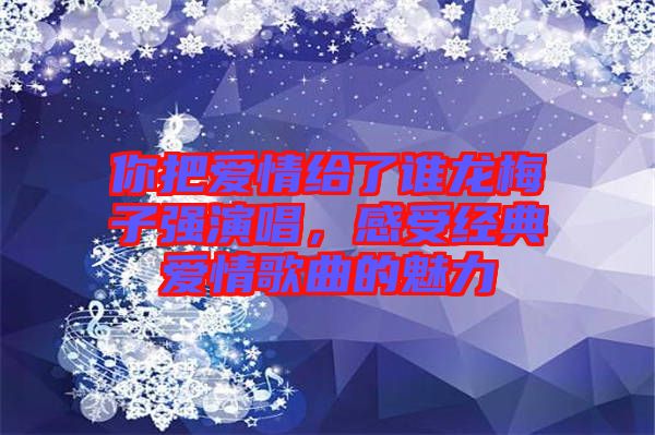 你把愛情給了誰龍梅子強演唱，感受經(jīng)典愛情歌曲的魅力