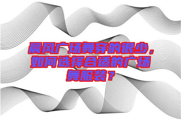 晨風(fēng)廣場(chǎng)舞穿的很少，如何選擇合適的廣場(chǎng)舞服裝？