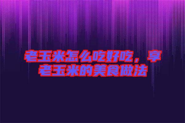 老玉米怎么吃好吃，享老玉米的美食做法