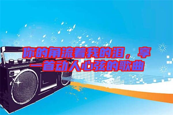 你的角流著我的淚，享一首動人心弦的歌曲